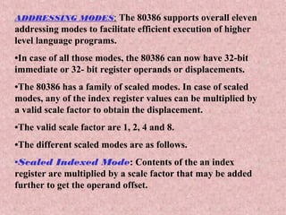 ADDRESSING MODES: The 80386 supports overall eleven
addressing modes to facilitate efficient execution of higher
level language programs.
•In case of all those modes, the 80386 can now have 32-bit
immediate or 32- bit register operands or displacements.
•The 80386 has a family of scaled modes. In case of scaled
modes, any of the index register values can be multiplied by
a valid scale factor to obtain the displacement.
•The valid scale factor are 1, 2, 4 and 8.
•The different scaled modes are as follows.
•Scaled Indexed Mode: Contents of the an index
register are multiplied by a scale factor that may be added
further to get the operand offset.
 