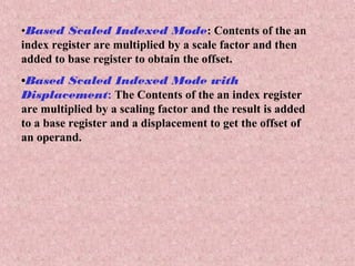 •Based Scaled Indexed Mode: Contents of the an
index register are multiplied by a scale factor and then
added to base register to obtain the offset.
•Based Scaled Indexed Mode with
Displacement: The Contents of the an index register
are multiplied by a scaling factor and the result is added
to a base register and a displacement to get the offset of
an operand.
 