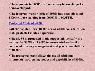 •The segments in 80386 real mode may be overlapped or
non-overlapped.
•The interrupt vector table of 80386 has been allocated
1Kbyte space starting from 00000H to 003FFH.
Protected Mode of 80386:
•All the capabilities of 80386 are available for utilization
in its protected mode of operation.
•The 80386 in protected mode support all the software
written for 80286 and 8086 to be executed under the
control of memory management and protection abilities
of 80386.
•The protected mode allows the use of additional
instruction, addressing modes and capabilities of 80386.
 