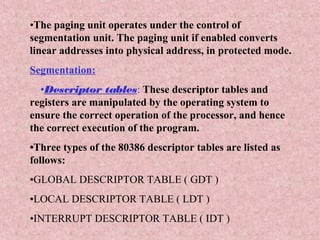 •The paging unit operates under the control of
segmentation unit. The paging unit if enabled converts
linear addresses into physical address, in protected mode.
Segmentation:
•Descriptor tables: These descriptor tables and
registers are manipulated by the operating system to
ensure the correct operation of the processor, and hence
the correct execution of the program.
•Three types of the 80386 descriptor tables are listed as
follows:
•GLOBAL DESCRIPTOR TABLE ( GDT )
•LOCAL DESCRIPTOR TABLE ( LDT )
•INTERRUPT DESCRIPTOR TABLE ( IDT )
 