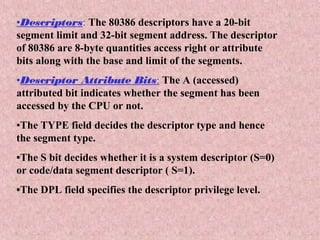 •Descriptors: The 80386 descriptors have a 20-bit
segment limit and 32-bit segment address. The descriptor
of 80386 are 8-byte quantities access right or attribute
bits along with the base and limit of the segments.
•Descriptor Attribute Bits: The A (accessed)
attributed bit indicates whether the segment has been
accessed by the CPU or not.
•The TYPE field decides the descriptor type and hence
the segment type.
•The S bit decides whether it is a system descriptor (S=0)
or code/data segment descriptor ( S=1).
•The DPL field specifies the descriptor privilege level.
 