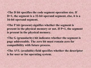 •The D bit specifies the code segment operation size. If
D=1, the segment is a 32-bit operand segment, else, it is a
16-bit operand segment.
•The P bit (present) signifies whether the segment is
present in the physical memory or not. If P=1, the segment
is present in the physical memory.
•The G (granularity) bit indicates whether the segment is
page addressable. The zero bit must remain zero for
compatibility with future process.
•The AVL (available) field specifies whether the descriptor
is for user or for operating system.
 