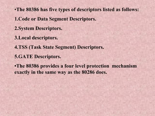 •The 80386 has five types of descriptors listed as follows:
1.Code or Data Segment Descriptors.
2.System Descriptors.
3.Local descriptors.
4.TSS (Task State Segment) Descriptors.
5.GATE Descriptors.
•The 80386 provides a four level protection mechanism
exactly in the same way as the 80286 does.
 