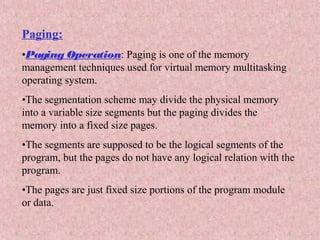 Paging:
•Paging Operation: Paging is one of the memory
management techniques used for virtual memory multitasking
operating system.
•The segmentation scheme may divide the physical memory
into a variable size segments but the paging divides the
memory into a fixed size pages.
•The segments are supposed to be the logical segments of the
program, but the pages do not have any logical relation with the
program.
•The pages are just fixed size portions of the program module
or data.
 