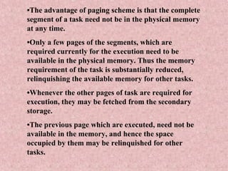 •The advantage of paging scheme is that the complete
segment of a task need not be in the physical memory
at any time.
•Only a few pages of the segments, which are
required currently for the execution need to be
available in the physical memory. Thus the memory
requirement of the task is substantially reduced,
relinquishing the available memory for other tasks.
•Whenever the other pages of task are required for
execution, they may be fetched from the secondary
storage.
•The previous page which are executed, need not be
available in the memory, and hence the space
occupied by them may be relinquished for other
tasks.
 