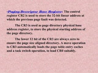 •Paging Descriptor Base Register: The control
register CR2 is used to store the 32-bit linear address at
which the previous page fault was detected.
The CR3 is used as page directory physical base
address register, to store the physical starting address of
the page directory.
The lower 12 bit of the CR3 are always zero to
ensure the page size aligned directory. A move operation
to CR3 automatically loads the page table entry caches
and a task switch operation, to load CR0 suitably.
 