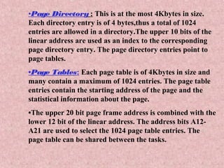 •Page Directory : This is at the most 4Kbytes in size.
Each directory entry is of 4 bytes,thus a total of 1024
entries are allowed in a directory.The upper 10 bits of the
linear address are used as an index to the corresponding
page directory entry. The page directory entries point to
page tables.
•Page Tables: Each page table is of 4Kbytes in size and
many contain a maximum of 1024 entries. The page table
entries contain the starting address of the page and the
statistical information about the page.
•The upper 20 bit page frame address is combined with the
lower 12 bit of the linear address. The address bits A12-
A21 are used to select the 1024 page table entries. The
page table can be shared between the tasks.
 