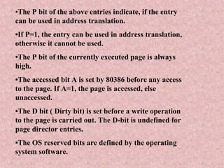•The P bit of the above entries indicate, if the entry
can be used in address translation.
•If P=1, the entry can be used in address translation,
otherwise it cannot be used.
•The P bit of the currently executed page is always
high.
•The accessed bit A is set by 80386 before any access
to the page. If A=1, the page is accessed, else
unaccessed.
•The D bit ( Dirty bit) is set before a write operation
to the page is carried out. The D-bit is undefined for
page director entries.
•The OS reserved bits are defined by the operating
system software.
 