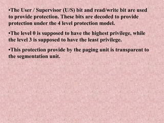 •The User / Supervisor (U/S) bit and read/write bit are used
to provide protection. These bits are decoded to provide
protection under the 4 level protection model.
•The level 0 is supposed to have the highest privilege, while
the level 3 is supposed to have the least privilege.
•This protection provide by the paging unit is transparent to
the segmentation unit.
 