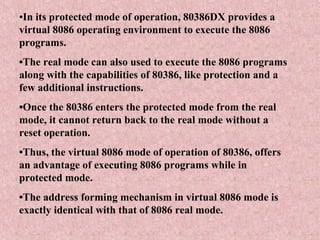 •In its protected mode of operation, 80386DX provides a
virtual 8086 operating environment to execute the 8086
programs.
•The real mode can also used to execute the 8086 programs
along with the capabilities of 80386, like protection and a
few additional instructions.
•Once the 80386 enters the protected mode from the real
mode, it cannot return back to the real mode without a
reset operation.
•Thus, the virtual 8086 mode of operation of 80386, offers
an advantage of executing 8086 programs while in
protected mode.
•The address forming mechanism in virtual 8086 mode is
exactly identical with that of 8086 real mode.
 