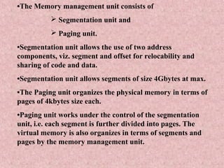 •The Memory management unit consists of
 Segmentation unit and
 Paging unit.
•Segmentation unit allows the use of two address
components, viz. segment and offset for relocability and
sharing of code and data.
•Segmentation unit allows segments of size 4Gbytes at max.
•The Paging unit organizes the physical memory in terms of
pages of 4kbytes size each.
•Paging unit works under the control of the segmentation
unit, i.e. each segment is further divided into pages. The
virtual memory is also organizes in terms of segments and
pages by the memory management unit.
 