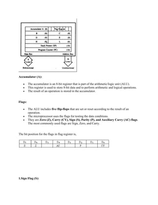 Accumulator (A): 
 The accumulator is an 8-bit register that is part of the arithmetic/logic unit (ALU). 
 This register is used to store 8-bit data and to perform arithmetic and logical operations. 
 The result of an operation is stored in the accumulator. 
Flags: 
 The ALU includes five flip-flops that are set or reset according to the result of an 
operation. 
 The microprocessor uses the flags for testing the data conditions. 
 They are Zero (Z), Carry (CY), Sign (S), Parity (P), and Auxiliary Carry (AC) flags. 
The most commonly used flags are Sign, Zero, and Carry. 
The bit position for the flags in flag register is, 
1.Sign Flag (S): 
 