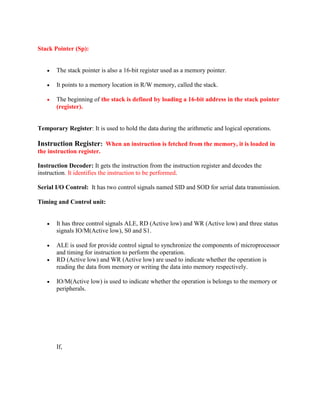 Stack Pointer (Sp): 
 The stack pointer is also a 16-bit register used as a memory pointer. 
 It points to a memory location in R/W memory, called the stack. 
 The beginning of the stack is defined by loading a 16-bit address in the stack pointer 
(register). 
Temporary Register: It is used to hold the data during the arithmetic and logical operations. 
Instruction Register: When an instruction is fetched from the memory, it is loaded in 
the instruction register. 
Instruction Decoder: It gets the instruction from the instruction register and decodes the 
instruction. It identifies the instruction to be performed. 
Serial I/O Control: It has two control signals named SID and SOD for serial data transmission. 
Timing and Control unit: 
 It has three control signals ALE, RD (Active low) and WR (Active low) and three status 
signals IO/M(Active low), S0 and S1. 
 ALE is used for provide control signal to synchronize the components of microprocessor 
and timing for instruction to perform the operation. 
 RD (Active low) and WR (Active low) are used to indicate whether the operation is 
reading the data from memory or writing the data into memory respectively. 
 IO/M(Active low) is used to indicate whether the operation is belongs to the memory or 
peripherals. 
If, 
 