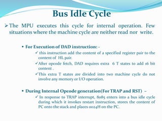 The MPU executes this cycle for internal operation. Few
situations where the machine cycle are neither read nor write.
 For Execution of DAD instruction: -
 this instruction add the content of a specified register pair to the
content of HL pair.
After opcode fetch, DAD requires extra 6 T states to add 16 bit
content .
This extra T states are divided into two machine cycle do not
involve any memory or I/O operation.
 During Internal Opcode generation(For TRAP and RST) –
 In response to TRAP interrupt, 8085 enters into a bus idle cycle
during which it invokes restart instruction, stores the content of
PC onto the stack and places 0024H on the PC.
Bus Idle Cycle
 