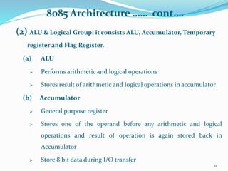 8085 Architecture …… cont….
(2) ALU & Logical Group: it consists ALU, Accumulator, Temporary
register and Flag Register.
(a) ALU
 Performs arithmetic and logical operations
 Stores result of arithmetic and logical operations in accumulator
(b) Accumulator
 General purpose register
 Stores one of the operand before any arithmetic and logical
operations and result of operation is again stored back in
Accumulator
 Store 8 bit data during I/O transfer
21
 