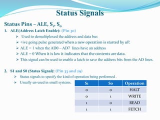 Status Signals
Status Pins – ALE, S1, S0
1. ALE(Address Latch Enable): (Pin 30)
 Used to demultiplexed the address and data bus
 +ive going pulse generated when a new operation is started by uP.
 ALE = 1 when the AD0 – AD7 lines have an address
 ALE = 0 When it is low it indicates that the contents are data.
 This signal can be used to enable a latch to save the address bits from the AD lines.
2. S1 and S0 (Status Signal): (Pin 33 and 29)
 Status signals to specify the kind of operation being performed .
 Usually un-used in small systems. S1 S0 Operation
0 0 HALT
0 1 WRITE
1 0 READ
1 1 FETCH
 