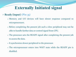 Externally Initiated signal
 Ready (input) (Pin 35)
 Memory and I/O devices will have slower response compared to
microprocessors.
 Before completing the present job such a slow peripheral may not be
able to handle further data or control signal from CPU.
 The processor sets the READY signal after completing the present job
to access the data.
 It synchronize slower peripheral to the processor.
 The microprocessor enters into WAIT state while the READY pin is
disabled.
 