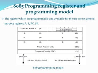8085 Programming register and
programming model
 The register which are programmable and available for the use are six general
purpose register, A, F, PC, SP.
8085 programming model
 