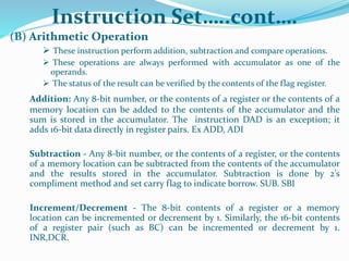 Instruction Set…..cont….
(B) Arithmetic Operation
 These instruction perform addition, subtraction and compare operations.
 These operations are always performed with accumulator as one of the
operands.
 The status of the result can be verified by the contents of the flag register.
Addition: Any 8-bit number, or the contents of a register or the contents of a
memory location can be added to the contents of the accumulator and the
sum is stored in the accumulator. The instruction DAD is an exception; it
adds 16-bit data directly in register pairs. Ex ADD, ADI
Subtraction - Any 8-bit number, or the contents of a register, or the contents
of a memory location can be subtracted from the contents of the accumulator
and the results stored in the accumulator. Subtraction is done by 2’s
compliment method and set carry flag to indicate borrow. SUB. SBI
Increment/Decrement - The 8-bit contents of a register or a memory
location can be incremented or decrement by 1. Similarly, the 16-bit contents
of a register pair (such as BC) can be incremented or decrement by 1.
INR,DCR.
 