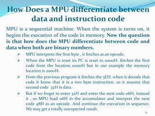 How Does a MPU differentiate between
data and instruction code
MPU is a sequential machine. When the system is turns on, it
begins the execution of the code in memory. Now the question
is that how does the MPU differentiate between code and
data when both are binary numbers.
 MPU interprets the first byte , it fetches as an opcode.
 When the MPU is reset its PC is reset to 0000H. fetches the first
code from the location 0000H but in our example the memory
location is 2000H.
 From the previous program it fetches the 3EH .when it decode that
code it know that it is a two byte instruction. so it assume that
second code 32H is data.
 But if we forget to enter 32H and enter the next code 06H, instead
it , so MPU load 06H in the accumulator and interpret the next
code 48H as an opcode. And continue the execution in sequence.
We may get a totally unexpected result.
73
 