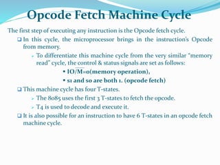 Opcode Fetch Machine Cycle
The first step of executing any instruction is the Opcode fetch cycle.
 In this cycle, the microprocessor brings in the instruction’s Opcode
from memory.
 To differentiate this machine cycle from the very similar “memory
read” cycle, the control & status signals are set as follows:
 IO/M=0(memory operation),
 s1 and s0 are both 1. (opcode fetch)
 This machine cycle has four T-states.
 The 8085 uses the first 3 T-states to fetch the opcode.
 T4 is used to decode and execute it.
 It is also possible for an instruction to have 6 T-states in an opcode fetch
machine cycle.
 