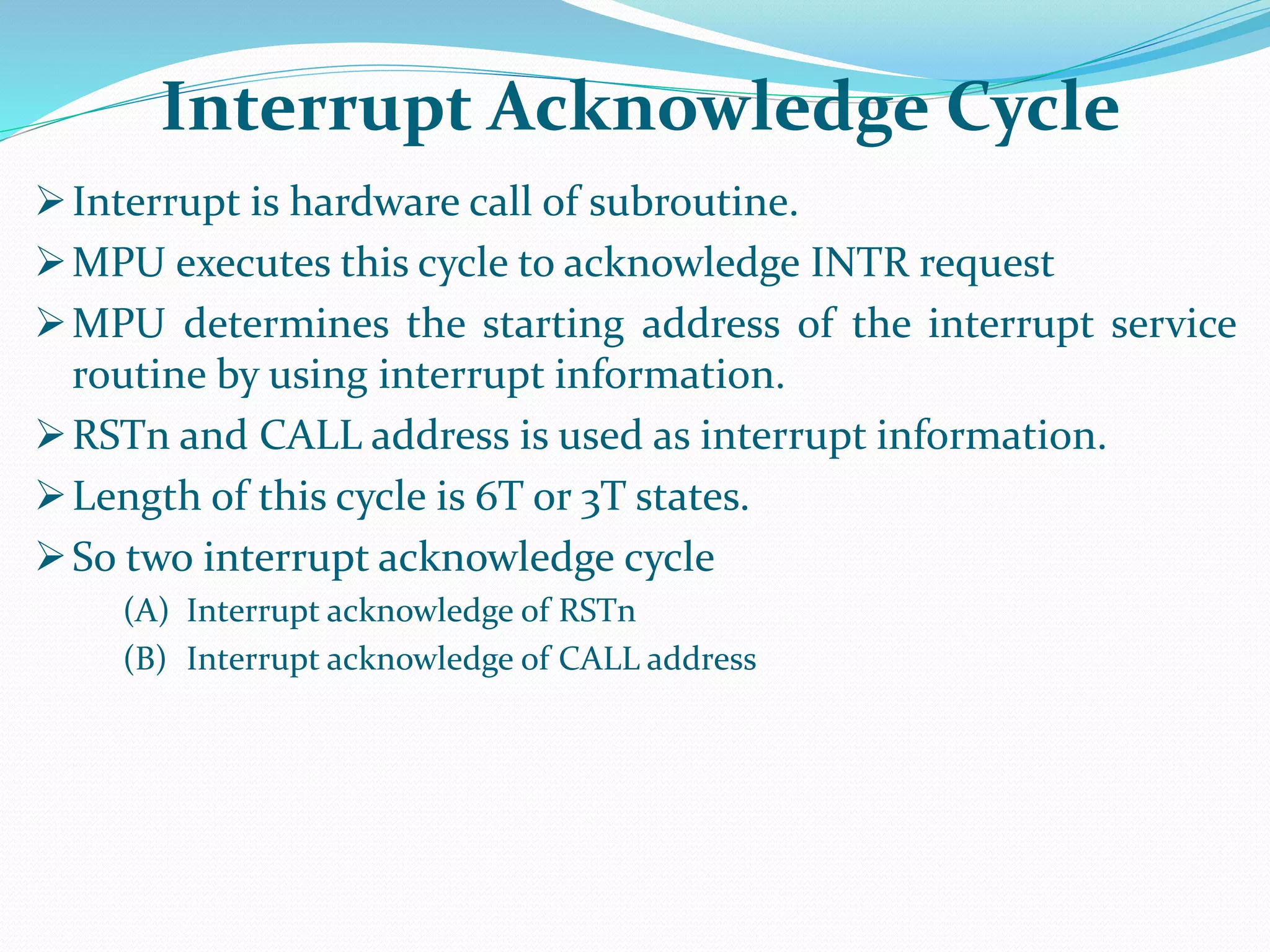 Interrupt is hardware call of subroutine.
MPU executes this cycle to acknowledge INTR request
MPU determines the starting address of the interrupt service
routine by using interrupt information.
RSTn and CALL address is used as interrupt information.
Length of this cycle is 6T or 3T states.
So two interrupt acknowledge cycle
(A) Interrupt acknowledge of RSTn
(B) Interrupt acknowledge of CALL address
Interrupt Acknowledge Cycle
 