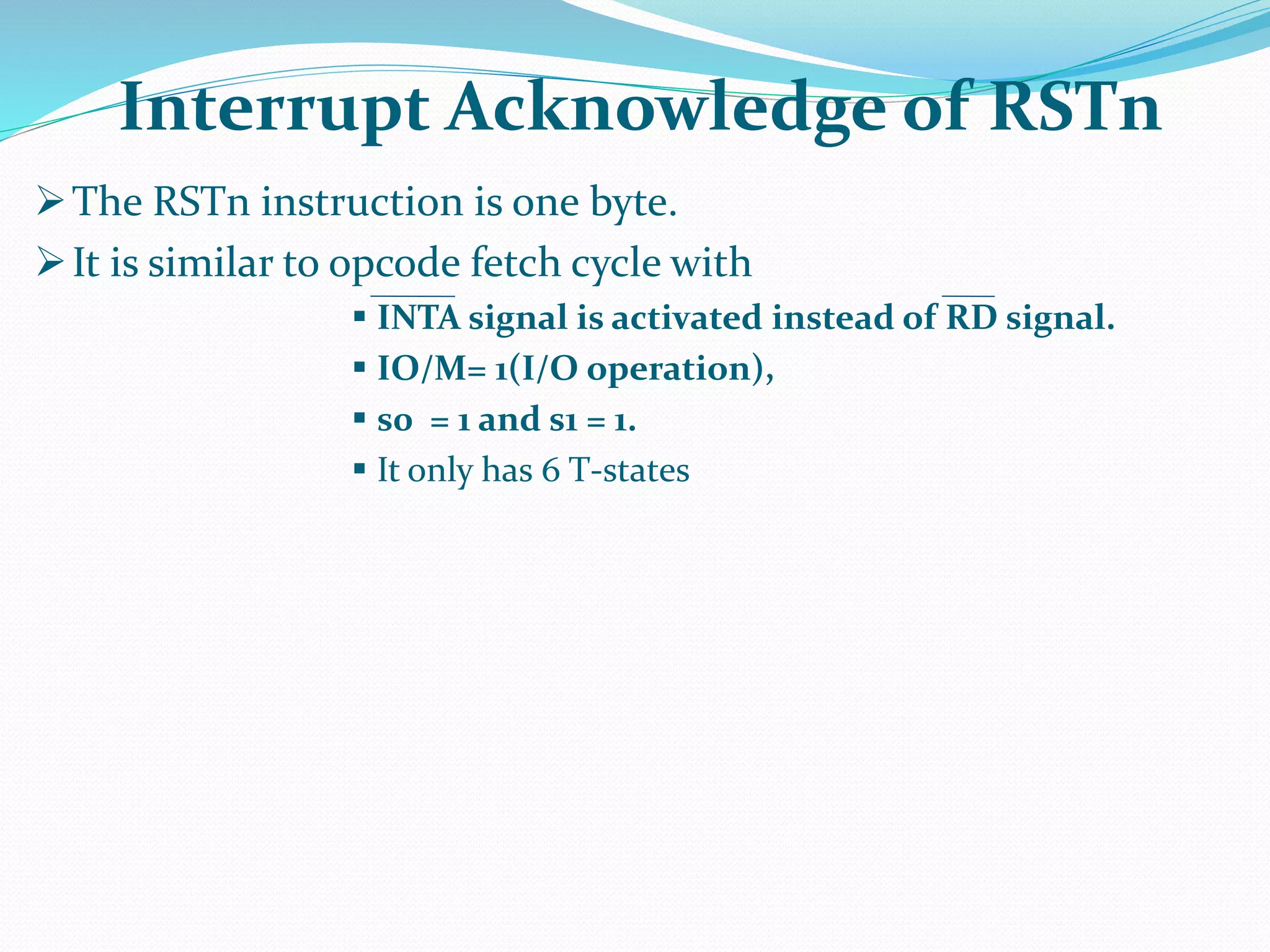 The RSTn instruction is one byte.
It is similar to opcode fetch cycle with
 INTA signal is activated instead of RD signal.
 IO/M= 1(I/O operation),
 s0 = 1 and s1 = 1.
 It only has 6 T-states
Interrupt Acknowledge of RSTn
 