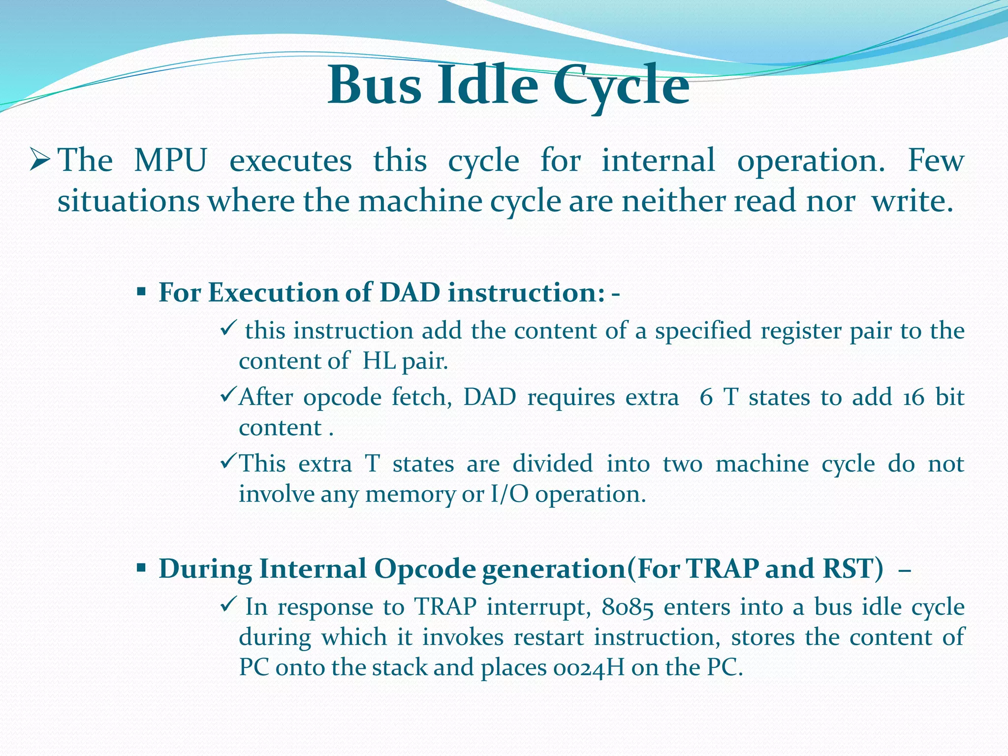 The MPU executes this cycle for internal operation. Few
situations where the machine cycle are neither read nor write.
 For Execution of DAD instruction: -
 this instruction add the content of a specified register pair to the
content of HL pair.
After opcode fetch, DAD requires extra 6 T states to add 16 bit
content .
This extra T states are divided into two machine cycle do not
involve any memory or I/O operation.
 During Internal Opcode generation(For TRAP and RST) –
 In response to TRAP interrupt, 8085 enters into a bus idle cycle
during which it invokes restart instruction, stores the content of
PC onto the stack and places 0024H on the PC.
Bus Idle Cycle
 
