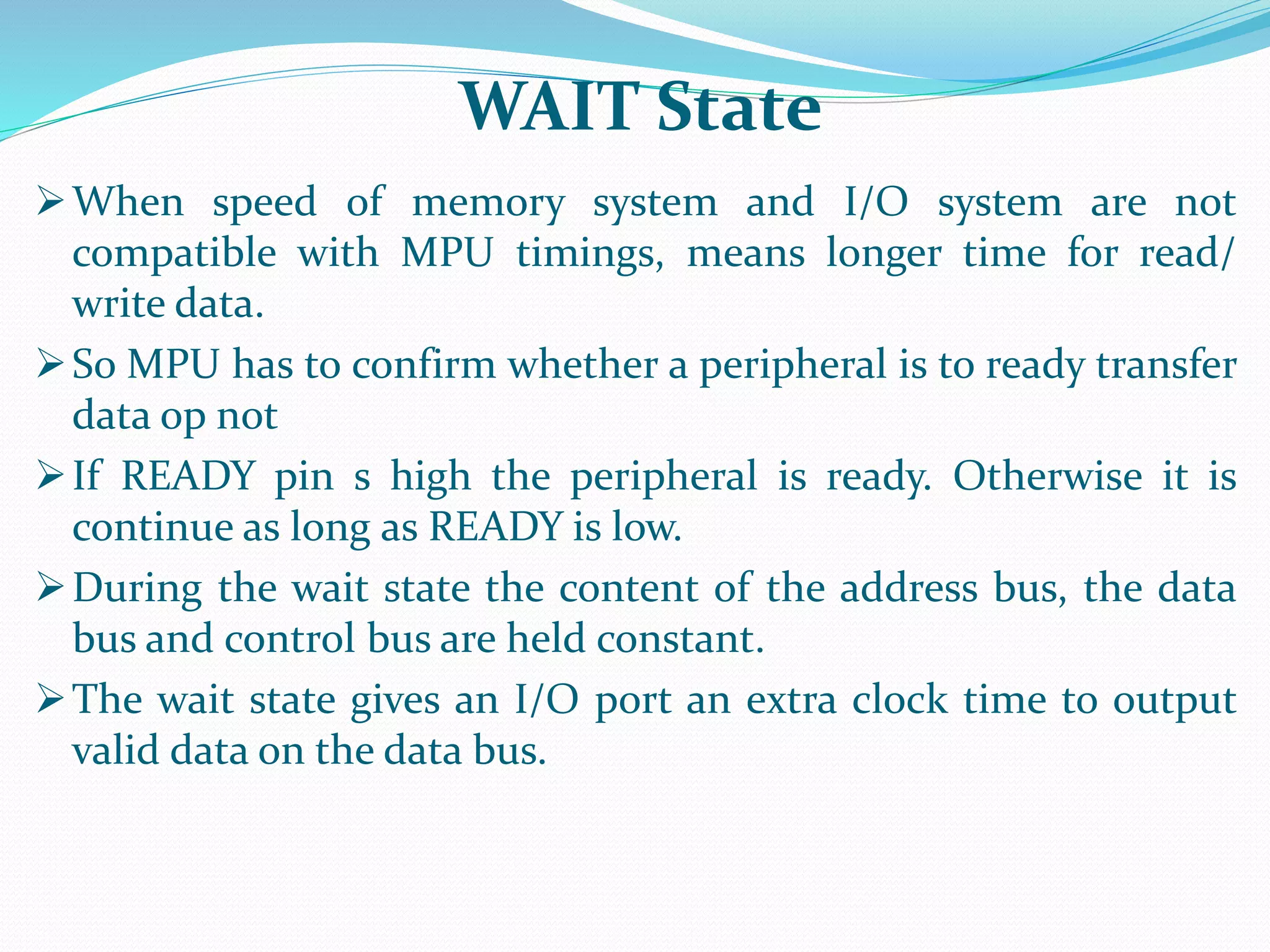 When speed of memory system and I/O system are not
compatible with MPU timings, means longer time for read/
write data.
So MPU has to confirm whether a peripheral is to ready transfer
data op not
If READY pin s high the peripheral is ready. Otherwise it is
continue as long as READY is low.
During the wait state the content of the address bus, the data
bus and control bus are held constant.
The wait state gives an I/O port an extra clock time to output
valid data on the data bus.
WAIT State
 