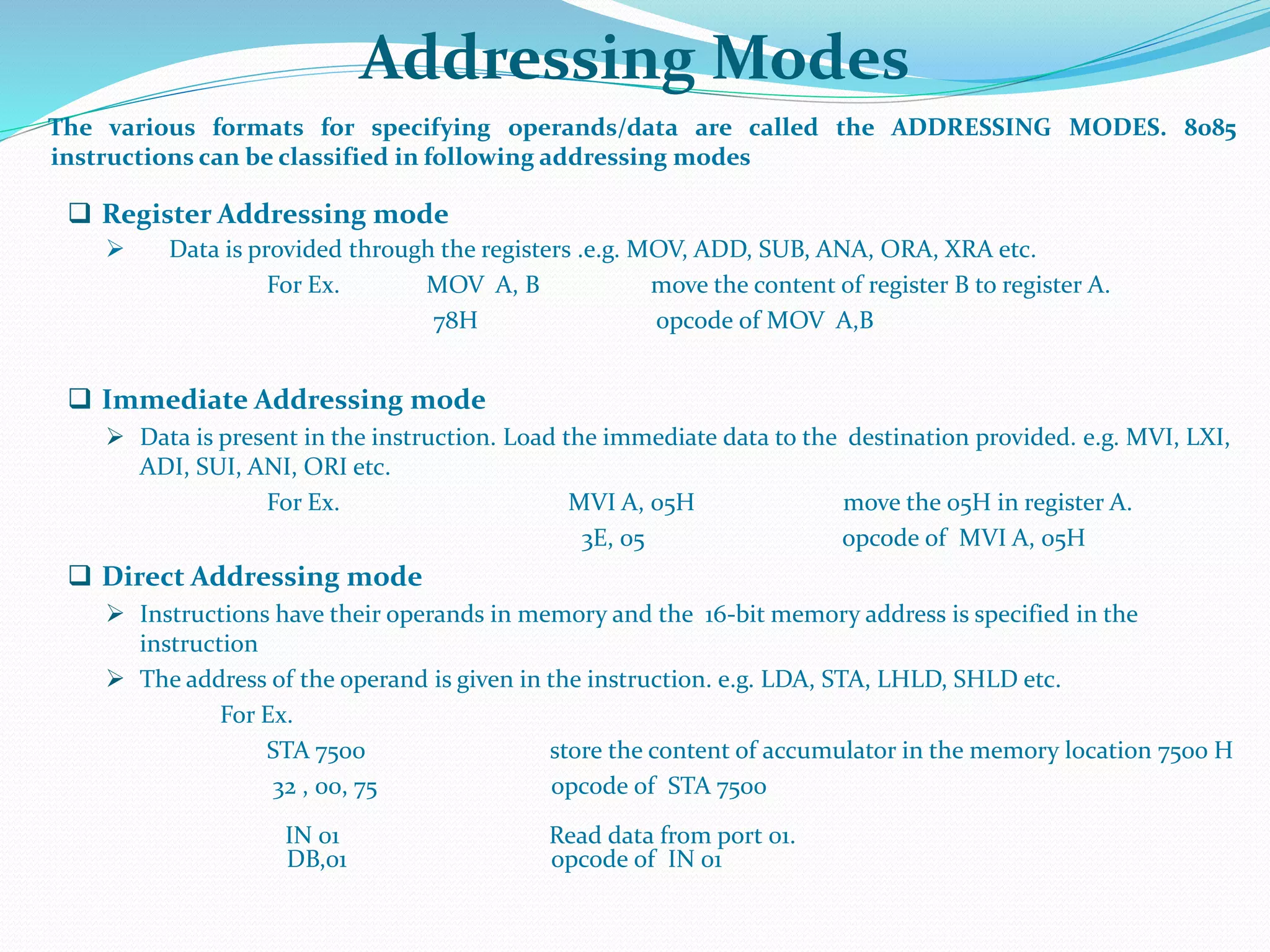 Addressing Modes
The various formats for specifying operands/data are called the ADDRESSING MODES. 8085
instructions can be classified in following addressing modes
 Register Addressing mode
 Data is provided through the registers .e.g. MOV, ADD, SUB, ANA, ORA, XRA etc.
For Ex. MOV A, B move the content of register B to register A.
78H opcode of MOV A,B
 Immediate Addressing mode
 Data is present in the instruction. Load the immediate data to the destination provided. e.g. MVI, LXI,
ADI, SUI, ANI, ORI etc.
For Ex. MVI A, 05H move the 05H in register A.
3E, 05 opcode of MVI A, 05H
 Direct Addressing mode
 Instructions have their operands in memory and the 16-bit memory address is specified in the
instruction
 The address of the operand is given in the instruction. e.g. LDA, STA, LHLD, SHLD etc.
For Ex.
STA 7500 store the content of accumulator in the memory location 7500 H
32 , 00, 75 opcode of STA 7500
IN 01 Read data from port 01.
DB,01 opcode of IN 01
 