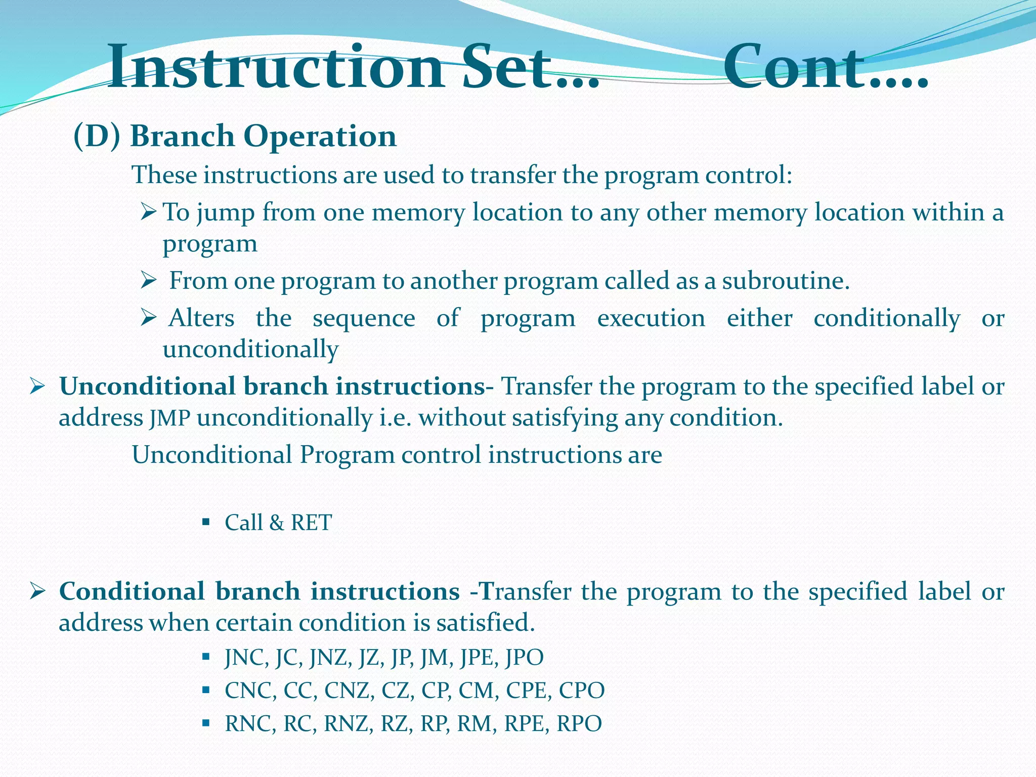 (D) Branch Operation
These instructions are used to transfer the program control:
To jump from one memory location to any other memory location within a
program
 From one program to another program called as a subroutine.
 Alters the sequence of program execution either conditionally or
unconditionally
 Unconditional branch instructions- Transfer the program to the specified label or
address JMP unconditionally i.e. without satisfying any condition.
Unconditional Program control instructions are
 Call & RET
 Conditional branch instructions -Transfer the program to the specified label or
address when certain condition is satisfied.
 JNC, JC, JNZ, JZ, JP, JM, JPE, JPO
 CNC, CC, CNZ, CZ, CP, CM, CPE, CPO
 RNC, RC, RNZ, RZ, RP, RM, RPE, RPO
Instruction Set… Cont….
 