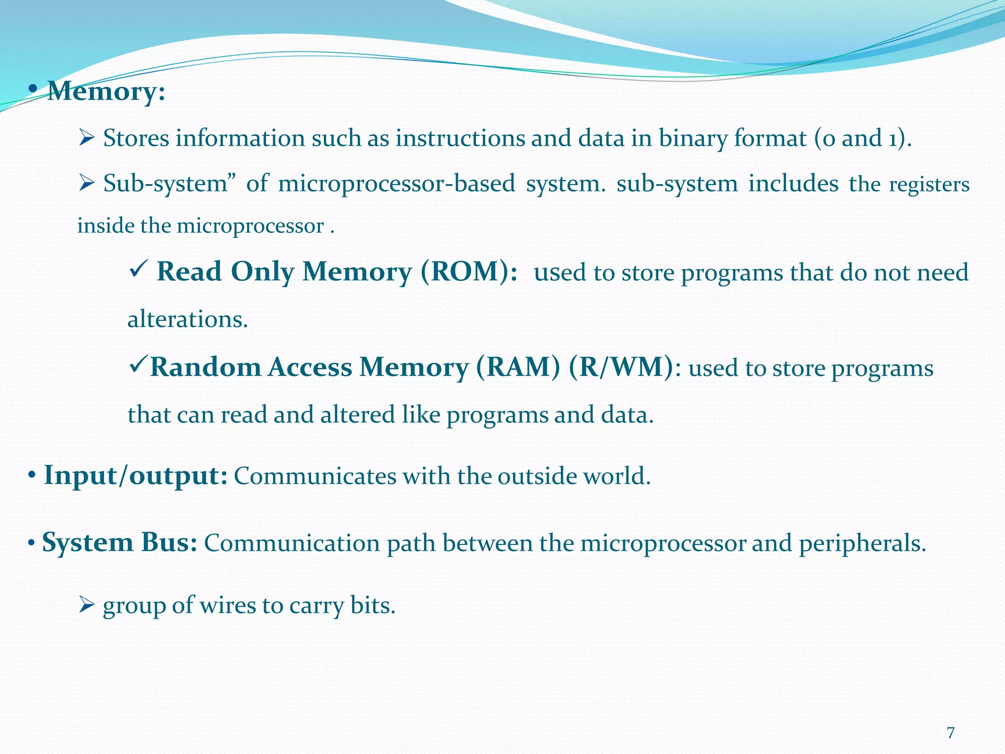 7
• Memory:
 Stores information such as instructions and data in binary format (0 and 1).
 Sub-system” of microprocessor-based system. sub-system includes the registers
inside the microprocessor .
 Read Only Memory (ROM): used to store programs that do not need
alterations.
Random Access Memory (RAM) (R/WM): used to store programs
that can read and altered like programs and data.
• Input/output: Communicates with the outside world.
• System Bus: Communication path between the microprocessor and peripherals.
 group of wires to carry bits.
 