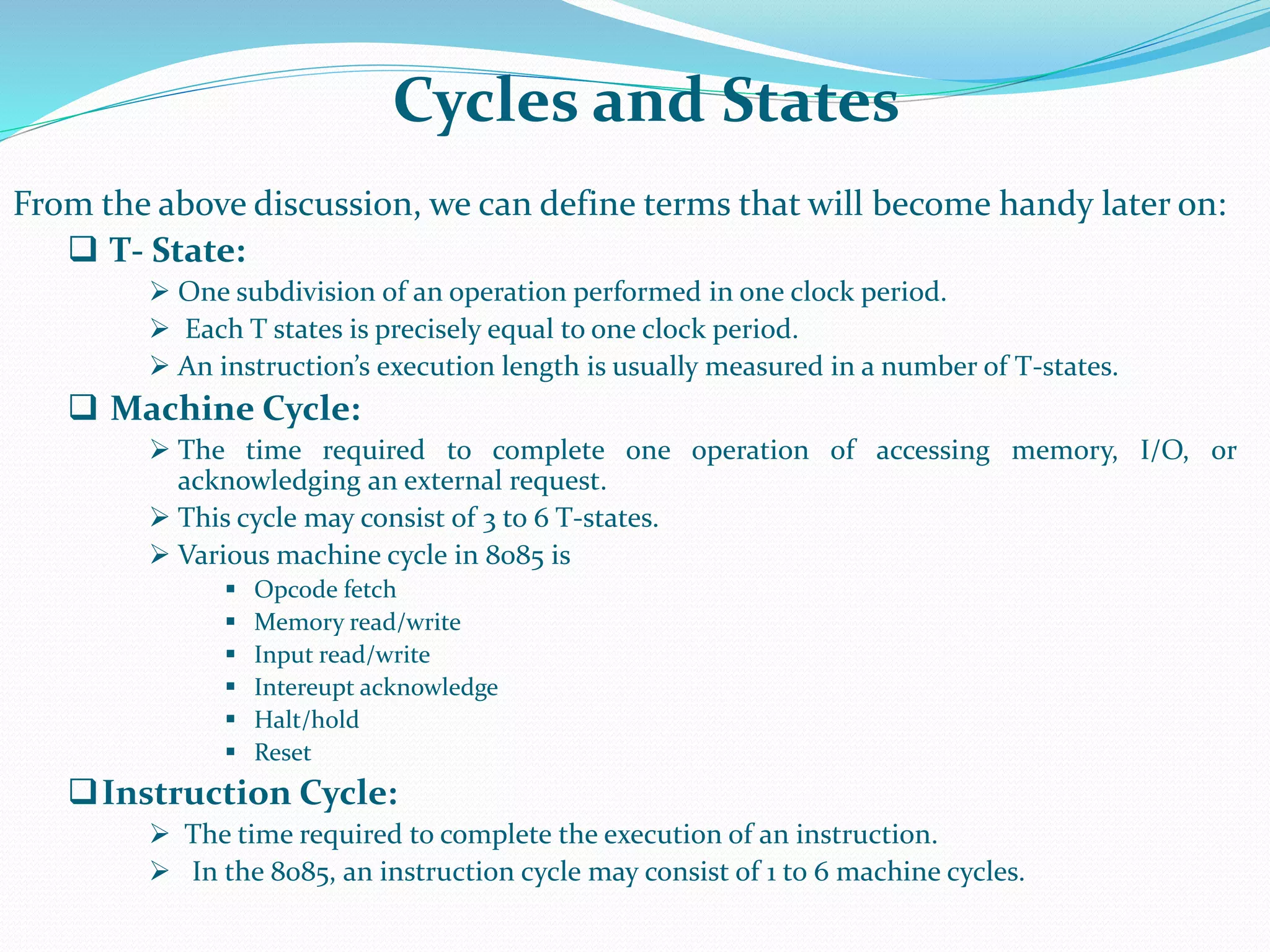 Cycles and States
From the above discussion, we can define terms that will become handy later on:
 T- State:
 One subdivision of an operation performed in one clock period.
 Each T states is precisely equal to one clock period.
 An instruction’s execution length is usually measured in a number of T-states.
 Machine Cycle:
 The time required to complete one operation of accessing memory, I/O, or
acknowledging an external request.
 This cycle may consist of 3 to 6 T-states.
 Various machine cycle in 8085 is
 Opcode fetch
 Memory read/write
 Input read/write
 Intereupt acknowledge
 Halt/hold
 Reset
Instruction Cycle:
 The time required to complete the execution of an instruction.
 In the 8085, an instruction cycle may consist of 1 to 6 machine cycles.
 