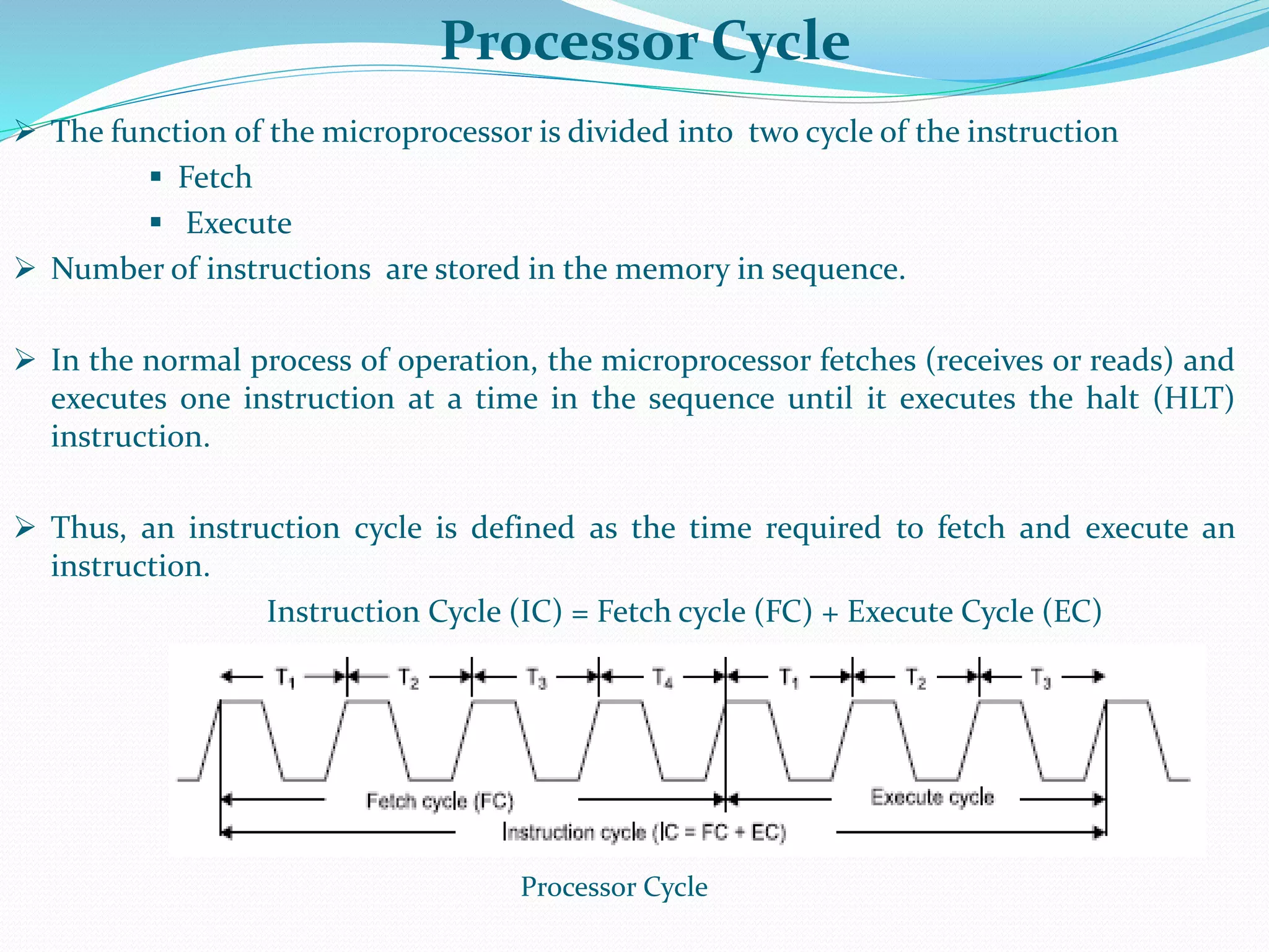 Processor Cycle
 The function of the microprocessor is divided into two cycle of the instruction
 Fetch
 Execute
 Number of instructions are stored in the memory in sequence.
 In the normal process of operation, the microprocessor fetches (receives or reads) and
executes one instruction at a time in the sequence until it executes the halt (HLT)
instruction.
 Thus, an instruction cycle is defined as the time required to fetch and execute an
instruction.
Instruction Cycle (IC) = Fetch cycle (FC) + Execute Cycle (EC)
Processor Cycle
 