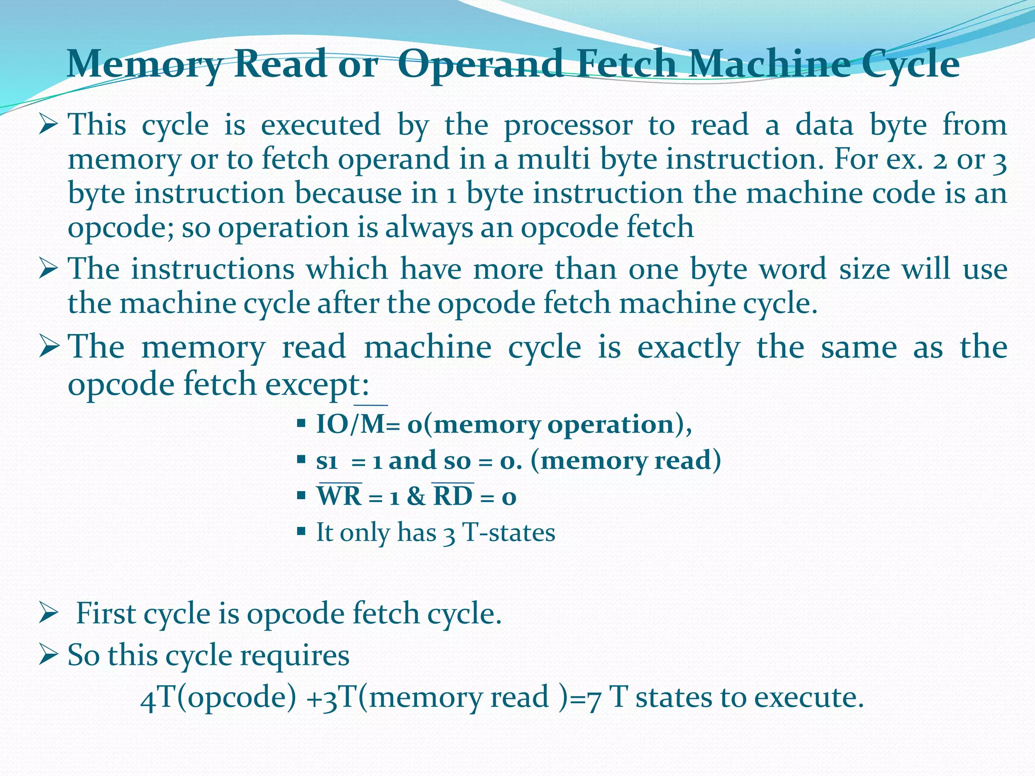  This cycle is executed by the processor to read a data byte from
memory or to fetch operand in a multi byte instruction. For ex. 2 or 3
byte instruction because in 1 byte instruction the machine code is an
opcode; so operation is always an opcode fetch
 The instructions which have more than one byte word size will use
the machine cycle after the opcode fetch machine cycle.
The memory read machine cycle is exactly the same as the
opcode fetch except:
 IO/M= 0(memory operation),
 s1 = 1 and s0 = 0. (memory read)
 WR = 1 & RD = 0
 It only has 3 T-states
 First cycle is opcode fetch cycle.
 So this cycle requires
4T(opcode) +3T(memory read )=7 T states to execute.
Memory Read or Operand Fetch Machine Cycle
 