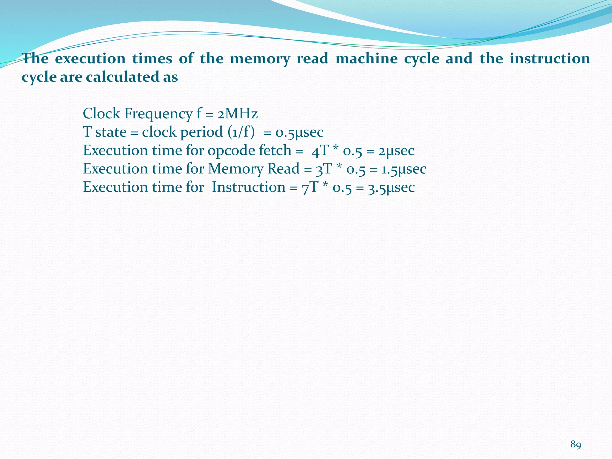 89
The execution times of the memory read machine cycle and the instruction
cycle are calculated as
Clock Frequency f = 2MHz
T state = clock period (1/f) = 0.5µsec
Execution time for opcode fetch = 4T * 0.5 = 2µsec
Execution time for Memory Read = 3T * 0.5 = 1.5µsec
Execution time for Instruction = 7T * 0.5 = 3.5µsec
 
