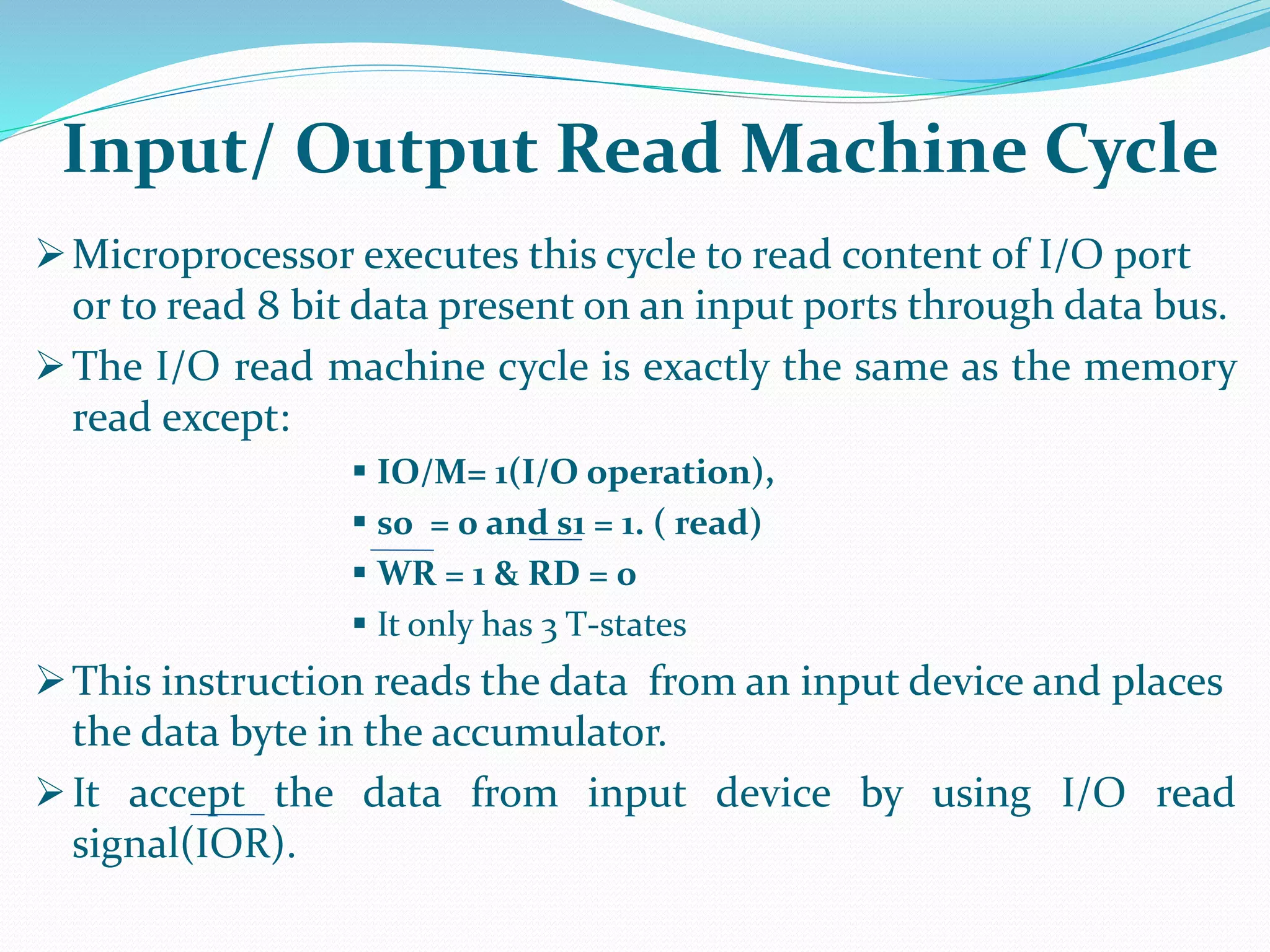 Microprocessor executes this cycle to read content of I/O port
or to read 8 bit data present on an input ports through data bus.
The I/O read machine cycle is exactly the same as the memory
read except:
 IO/M= 1(I/O operation),
 s0 = 0 and s1 = 1. ( read)
 WR = 1 & RD = 0
 It only has 3 T-states
This instruction reads the data from an input device and places
the data byte in the accumulator.
It accept the data from input device by using I/O read
signal(IOR).
Input/ Output Read Machine Cycle
 