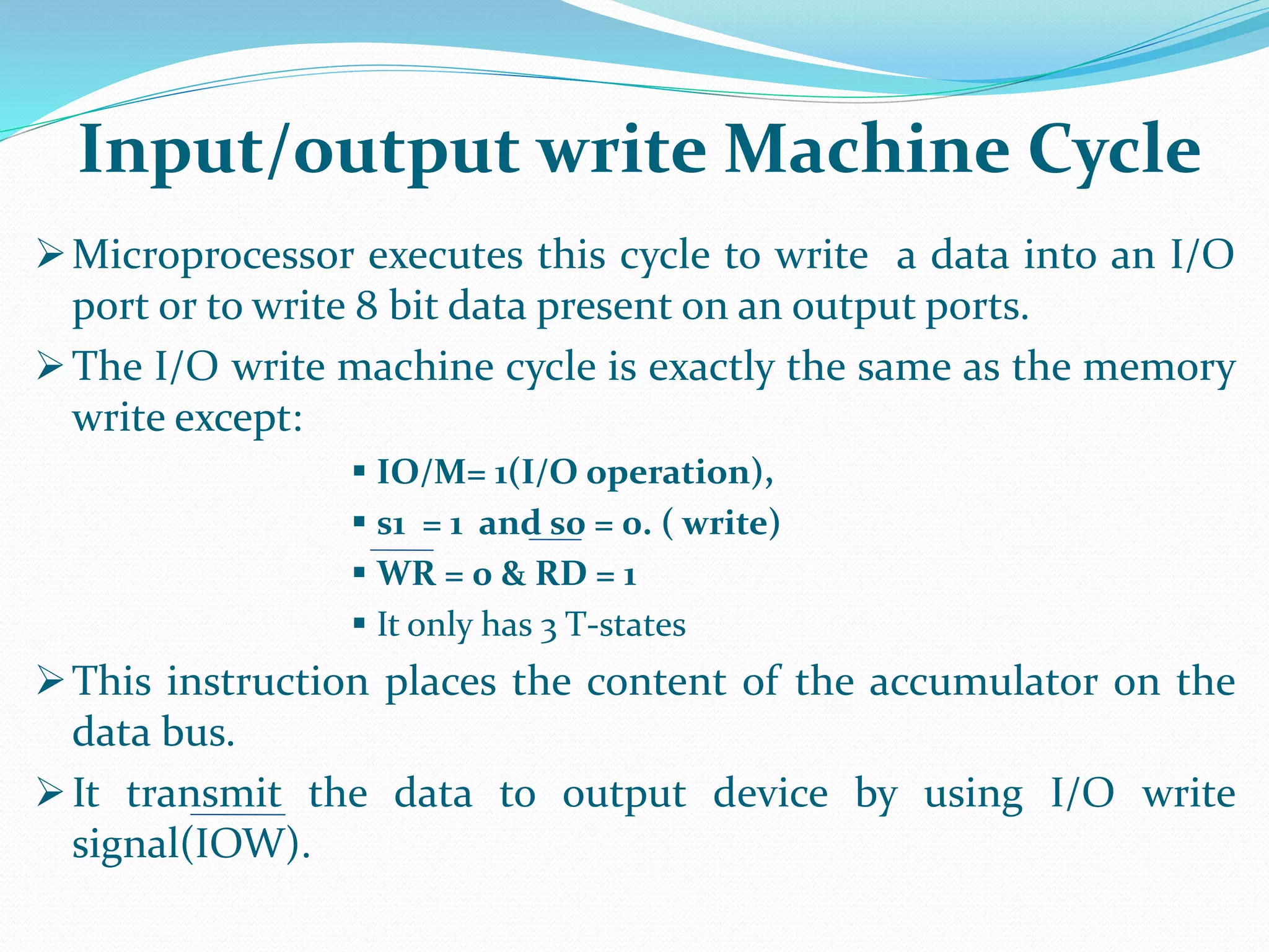Microprocessor executes this cycle to write a data into an I/O
port or to write 8 bit data present on an output ports.
The I/O write machine cycle is exactly the same as the memory
write except:
 IO/M= 1(I/O operation),
 s1 = 1 and s0 = 0. ( write)
 WR = 0 & RD = 1
 It only has 3 T-states
This instruction places the content of the accumulator on the
data bus.
It transmit the data to output device by using I/O write
signal(IOW).
Input/output write Machine Cycle
 