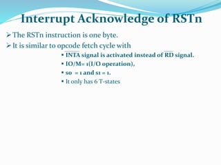 The RSTn instruction is one byte.
It is similar to opcode fetch cycle with
 INTA signal is activated instead of RD signal.
 IO/M= 1(I/O operation),
 s0 = 1 and s1 = 1.
 It only has 6 T-states
Interrupt Acknowledge of RSTn
 