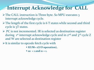 The CALL instruction is Three byte. So MPU executes 3
interrupt acknowledge cycle.
The length of the first cycle is 6 T states while second and third
cycle is 3T states.
 PC is not incremented. IR is selected as destination register
during 1st interrupt acknowledge cycle and in 2nd and 3rd cycle Z
and W are selected as destination register
It is similar to opcode fetch cycle with
 IO/M= 1(I/O operation),
 s0 = 1 and s1 = 1.
Interrupt Acknowledge for CALL
 