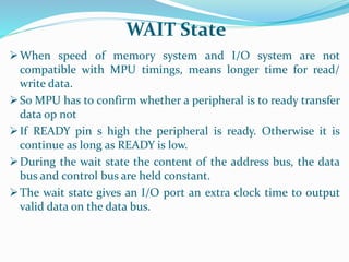 When speed of memory system and I/O system are not
compatible with MPU timings, means longer time for read/
write data.
So MPU has to confirm whether a peripheral is to ready transfer
data op not
If READY pin s high the peripheral is ready. Otherwise it is
continue as long as READY is low.
During the wait state the content of the address bus, the data
bus and control bus are held constant.
The wait state gives an I/O port an extra clock time to output
valid data on the data bus.
WAIT State
 
