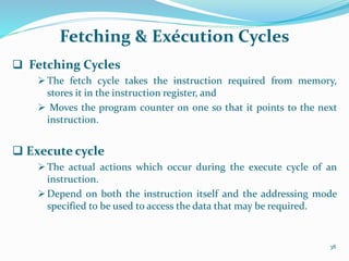 Fetching & Exécution Cycles
 Fetching Cycles
The fetch cycle takes the instruction required from memory,
stores it in the instruction register, and
 Moves the program counter on one so that it points to the next
instruction.
 Execute cycle
 The actual actions which occur during the execute cycle of an
instruction.
 Depend on both the instruction itself and the addressing mode
specified to be used to access the data that may be required.
38
 