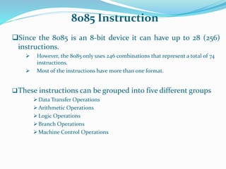 8085 Instruction
Since the 8085 is an 8-bit device it can have up to 28 (256)
instructions.
 However, the 8085 only uses 246 combinations that represent a total of 74
instructions.
 Most of the instructions have more than one format.
These instructions can be grouped into five different groups
Data Transfer Operations
Arithmetic Operations
Logic Operations
Branch Operations
Machine Control Operations
 