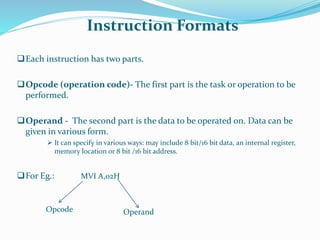 Instruction Formats
Each instruction has two parts.
Opcode (operation code)- The first part is the task or operation to be
performed.
Operand - The second part is the data to be operated on. Data can be
given in various form.
 It can specify in various ways: may include 8 bit/16 bit data, an internal register,
memory location or 8 bit /16 bit address.
For Eg.: MVI A,02H
Opcode Operand
 