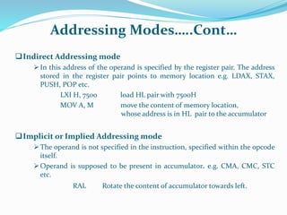 Addressing Modes…..Cont…
Indirect Addressing mode
In this address of the operand is specified by the register pair. The address
stored in the register pair points to memory location e.g. LDAX, STAX,
PUSH, POP etc.
LXI H, 7500 load HL pair with 7500H
MOV A, M move the content of memory location,
whose address is in HL pair to the accumulator
Implicit or Implied Addressing mode
The operand is not specified in the instruction, specified within the opcode
itself.
Operand is supposed to be present in accumulator. e.g. CMA, CMC, STC
etc.
RAL Rotate the content of accumulator towards left.
 