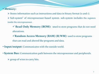 7
• Memory:
 Stores information such as instructions and data in binary format (0 and 1).
 Sub-system” of microprocessor-based system. sub-system includes the registers
inside the microprocessor .
 Read Only Memory (ROM): used to store programs that do not need
alterations.
Random Access Memory (RAM) (R/WM): used to store programs
that can read and altered like programs and data.
• Input/output: Communicates with the outside world.
• System Bus: Communication path between the microprocessor and peripherals.
 group of wires to carry bits.
 