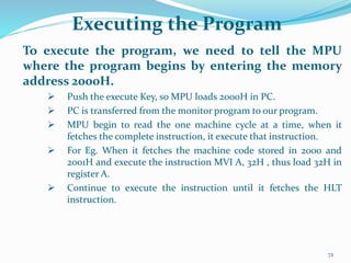 Executing the Program
To execute the program, we need to tell the MPU
where the program begins by entering the memory
address 2000H.
 Push the execute Key, so MPU loads 2000H in PC.
 PC is transferred from the monitor program to our program.
 MPU begin to read the one machine cycle at a time, when it
fetches the complete instruction, it execute that instruction.
 For Eg. When it fetches the machine code stored in 2000 and
2001H and execute the instruction MVI A, 32H , thus load 32H in
register A.
 Continue to execute the instruction until it fetches the HLT
instruction.
72
 