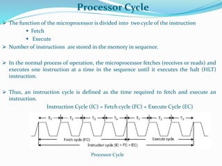 Processor Cycle
 The function of the microprocessor is divided into two cycle of the instruction
 Fetch
 Execute
 Number of instructions are stored in the memory in sequence.
 In the normal process of operation, the microprocessor fetches (receives or reads) and
executes one instruction at a time in the sequence until it executes the halt (HLT)
instruction.
 Thus, an instruction cycle is defined as the time required to fetch and execute an
instruction.
Instruction Cycle (IC) = Fetch cycle (FC) + Execute Cycle (EC)
Processor Cycle
 