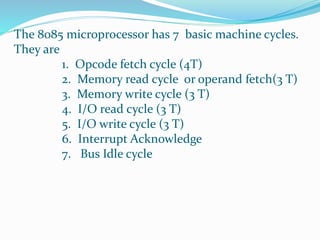 The 8085 microprocessor has 7 basic machine cycles.
They are
1. Opcode fetch cycle (4T)
2. Memory read cycle or operand fetch(3 T)
3. Memory write cycle (3 T)
4. I/O read cycle (3 T)
5. I/O write cycle (3 T)
6. Interrupt Acknowledge
7. Bus Idle cycle
 