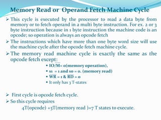  This cycle is executed by the processor to read a data byte from
memory or to fetch operand in a multi byte instruction. For ex. 2 or 3
byte instruction because in 1 byte instruction the machine code is an
opcode; so operation is always an opcode fetch
 The instructions which have more than one byte word size will use
the machine cycle after the opcode fetch machine cycle.
The memory read machine cycle is exactly the same as the
opcode fetch except:
 IO/M= 0(memory operation),
 s1 = 1 and s0 = 0. (memory read)
 WR = 1 & RD = 0
 It only has 3 T-states
 First cycle is opcode fetch cycle.
 So this cycle requires
4T(opcode) +3T(memory read )=7 T states to execute.
Memory Read or Operand Fetch Machine Cycle
 